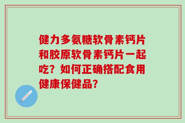 健力多氨糖软骨素钙片和胶原软骨素钙片一起吃？如何正确搭配食用健康保健品？