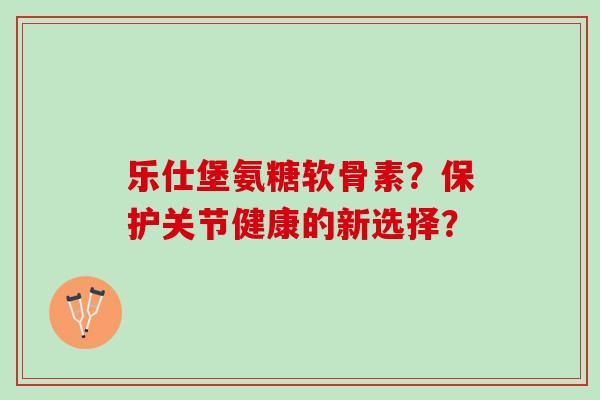 乐仕堡氨糖软骨素？保护关节健康的新选择？