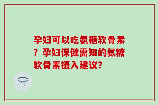 孕妇可以吃氨糖软骨素？孕妇保健需知的氨糖软骨素摄入建议？
