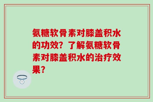 氨糖软骨素对膝盖积水的功效？了解氨糖软骨素对膝盖积水的治疗效果？