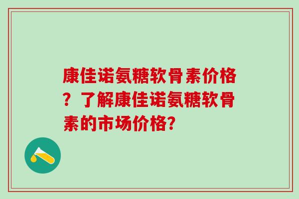 康佳诺氨糖软骨素价格？了解康佳诺氨糖软骨素的市场价格？