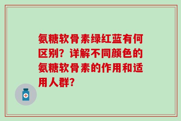氨糖软骨素绿红蓝有何区别？详解不同颜色的氨糖软骨素的作用和适用人群？