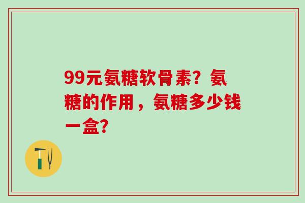99元氨糖软骨素？氨糖的作用，氨糖多少钱一盒？