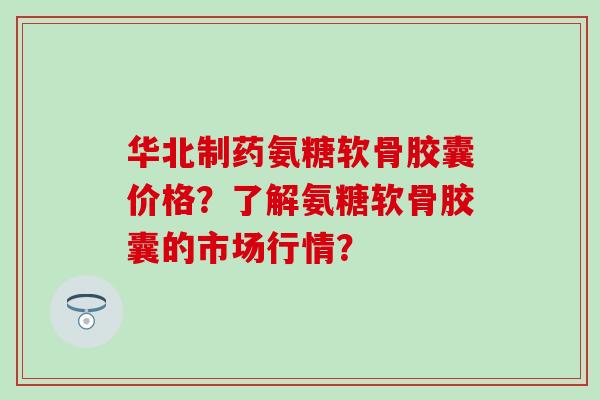 华北制药氨糖软骨胶囊价格？了解氨糖软骨胶囊的市场行情？