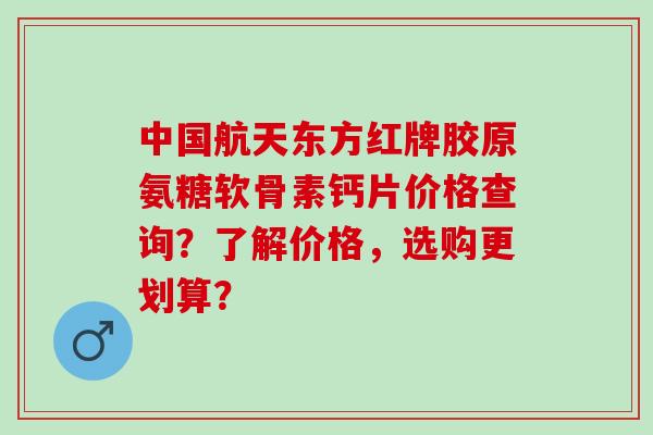 中国航天东方红牌胶原氨糖软骨素钙片价格查询？了解价格，选购更划算？
