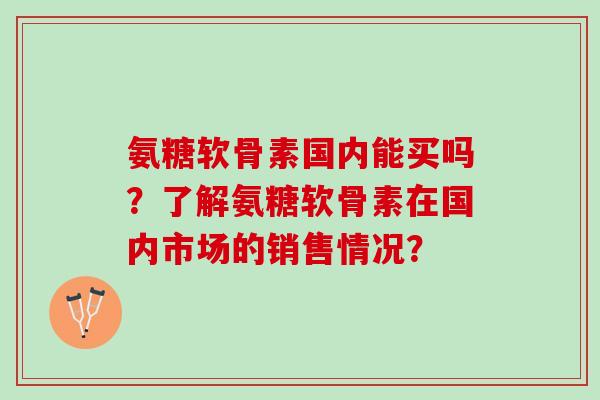 氨糖软骨素国内能买吗?了解氨糖软骨素在国内市场的销售情况? 氨糖软骨素国内能买吗?了解氨糖软骨素在国内市场的销售情况?