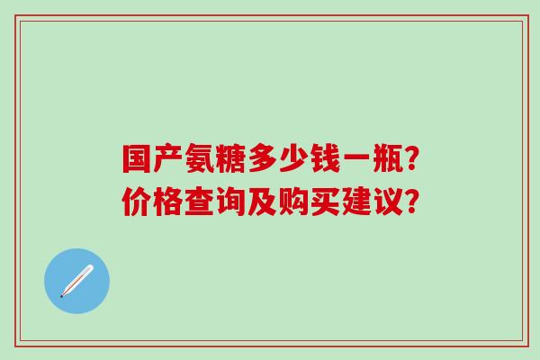 国产氨糖多少钱一瓶?价格查询及购买建议? 国产氨糖多少钱一瓶?价格查询及购买建议?