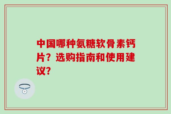 中国哪种氨糖软骨素钙片?选购指南和使用建议? 中国哪种氨糖软骨素钙片?选购指南和使用建议?