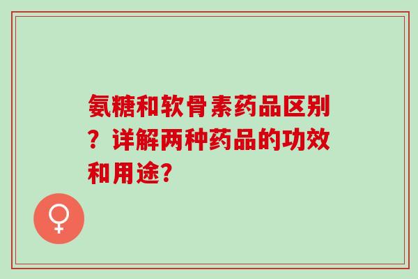 氨糖和软骨素药品区别？详解两种药品的功效和用途？
