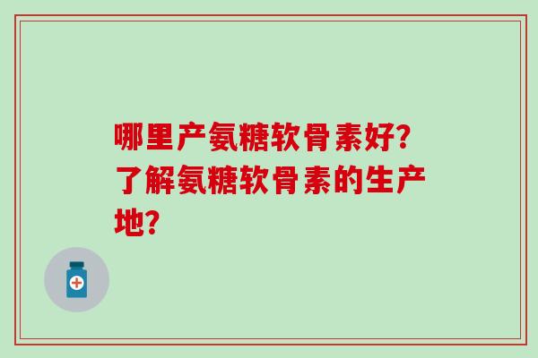 哪里产氨糖软骨素好？了解氨糖软骨素的生产地？