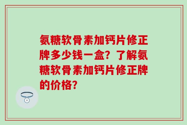 氨糖软骨素加钙片修正牌多少钱一盒?了解氨糖软骨素加钙片修正牌的价格? 氨糖软骨素加钙片修正牌多少钱一盒?了解氨糖软骨素加钙片修正牌的价格?