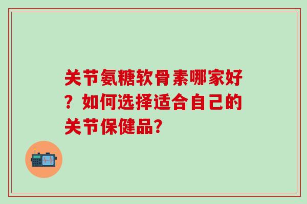 关节氨糖软骨素哪家好？如何选择适合自己的关节保健品？