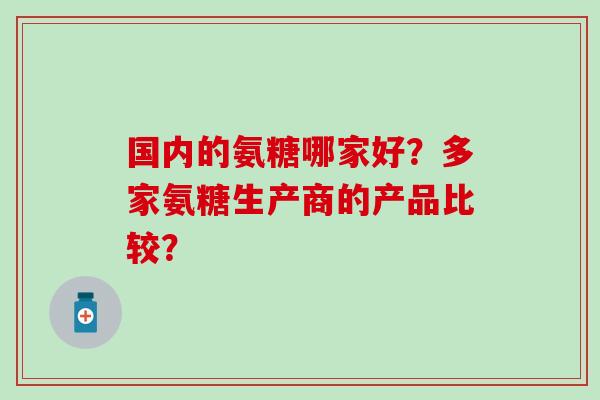 国内的氨糖哪家好?多家氨糖生产商的产品比较? 国内的氨糖哪家好?多家氨糖生产商的产品比较?