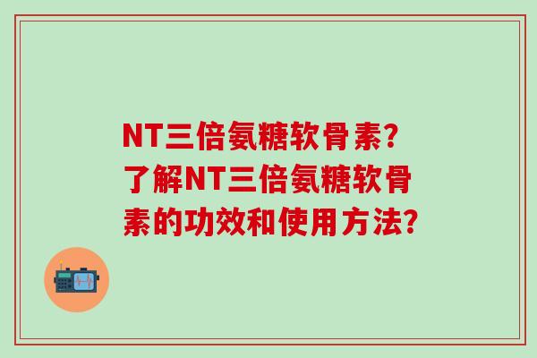 NT三倍氨糖软骨素?了解NT三倍氨糖软骨素的功效和使用方法? NT三倍氨糖软骨素?了解NT三倍氨糖软骨素的功效和使用方法?