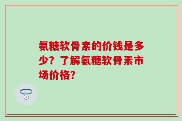 氨糖软骨素的价钱是多少？了解氨糖软骨素市场价格？