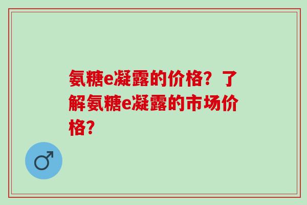 氨糖e凝露的价格？了解氨糖e凝露的市场价格？