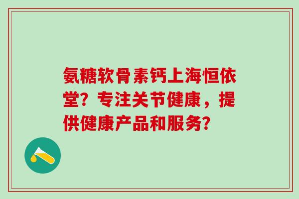 氨糖软骨素钙上海恒依堂?专注关节健康,提供健康产品和服务? 氨糖软骨素钙上海恒依堂?专注关节健康,提供健康产品和服务?