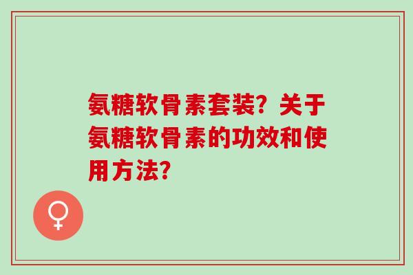 氨糖软骨素套装？关于氨糖软骨素的功效和使用方法？