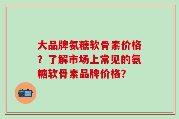 大品牌氨糖软骨素价格？了解市场上常见的氨糖软骨素品牌价格？