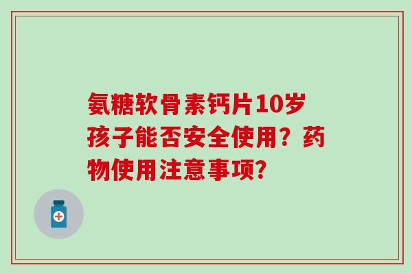 氨糖软骨素钙片10岁孩子能否安全使用？药物使用注意事项？