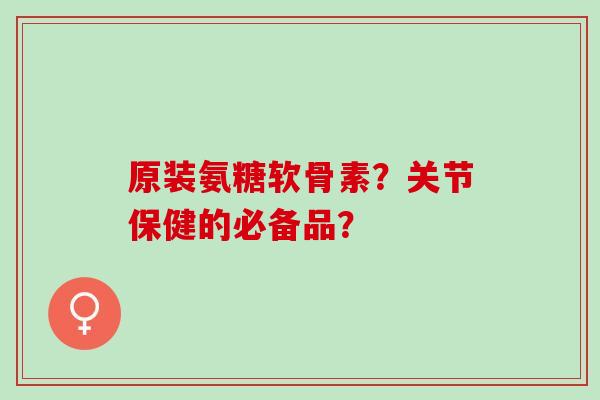 原装氨糖软骨素？关节保健的必备品？