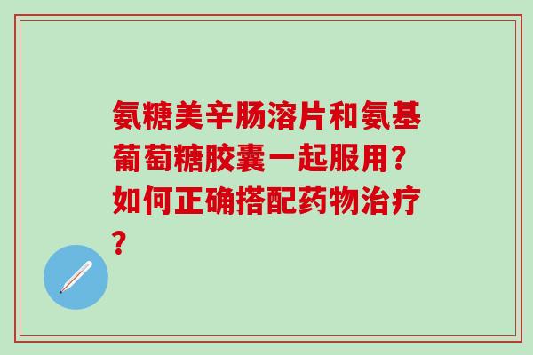 氨糖美辛肠溶片和氨基葡萄糖胶囊一起服用？如何正确搭配？