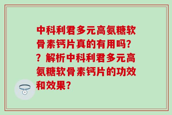 中科利君多元高氨糖软骨素钙片真的有用吗？？解析中科利君多元高氨糖软骨素钙片的功效和效果？