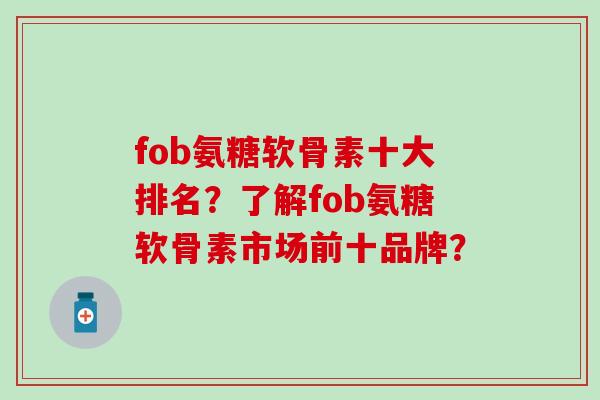fob氨糖软骨素十大排名?了解fob氨糖软骨素市场前十品牌? fob氨糖软骨素十大排名?了解fob氨糖软骨素市场前十品牌?