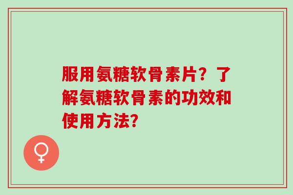 服用氨糖软骨素片？了解氨糖软骨素的功效和使用方法？
