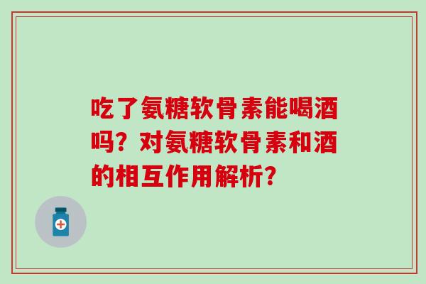 吃了氨糖软骨素能喝酒吗?对氨糖软骨素和酒的相互作用解析? 吃了氨糖软骨素能喝酒吗?对氨糖软骨素和酒的相互作用解析?