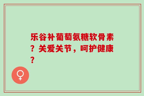 乐谷补葡萄氨糖软骨素？关爱关节，呵护健康？