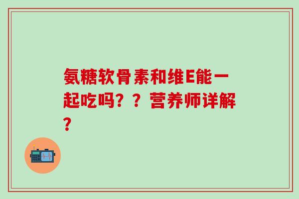氨糖软骨素和维E能一起吃吗？？营养师详解？