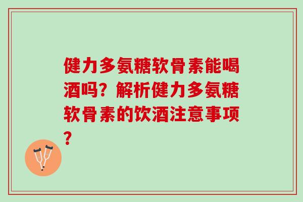 健力多氨糖软骨素能喝酒吗？解析健力多氨糖软骨素的饮酒注意事项？