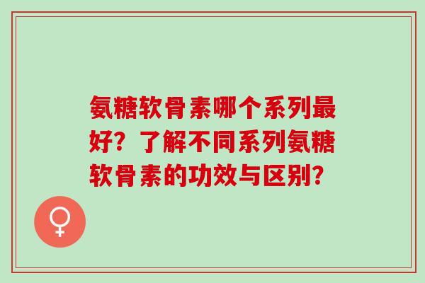 氨糖软骨素哪个系列好？了解不同系列氨糖软骨素的功效与区别？