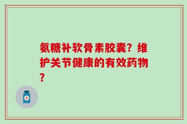 氨糖补软骨素胶囊？维护关节健康的有效药物？