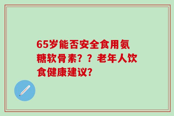 65岁能否安全食用氨糖软骨素？？老年人饮食健康建议？