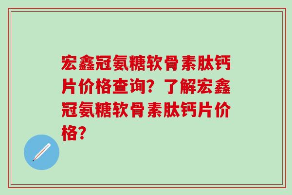 宏鑫冠氨糖软骨素肽钙片价格查询？了解宏鑫冠氨糖软骨素肽钙片价格？