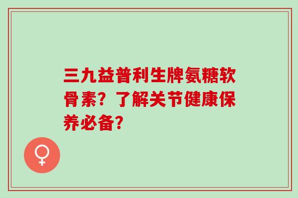 三九益普利生牌氨糖软骨素？了解关节健康保养必备？