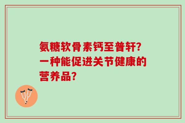 氨糖软骨素钙至普轩？一种能促进关节健康的营养品？