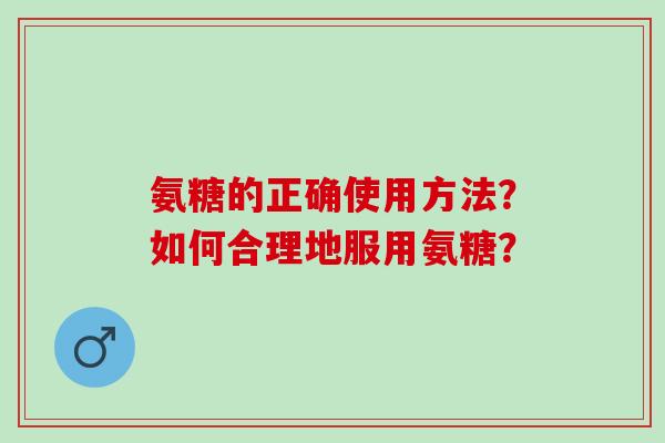 氨糖的正确使用方法？如何合理地服用氨糖？