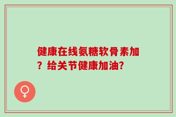健康在线氨糖软骨素加？给关节健康加油？