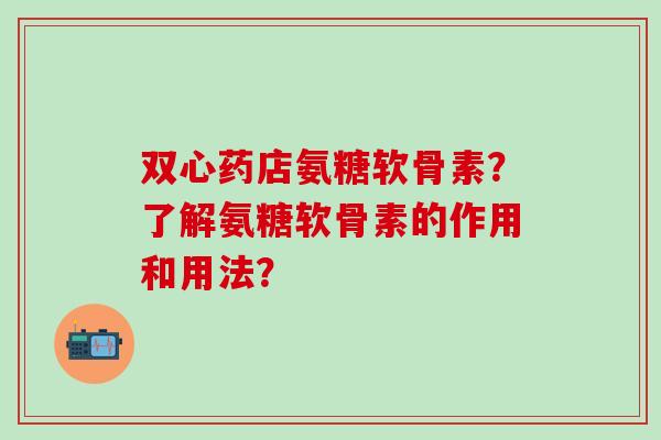 双心药店氨糖软骨素？了解氨糖软骨素的作用和用法？