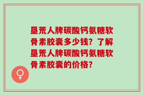 垦荒人牌碳酸钙氨糖软骨素胶囊多少钱？了解垦荒人牌碳酸钙氨糖软骨素胶囊的价格？