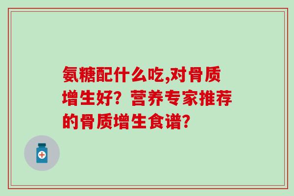 氨糖配什么吃,对好?营养专家推荐的食谱? 氨糖配什么吃,对好?营养专家推荐的食谱?