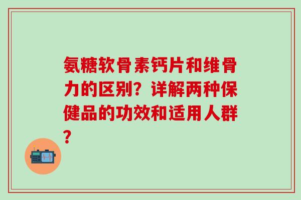 氨糖软骨素钙片和维骨力的区别?详解两种保健品的功效和适用人群? 氨糖软骨素钙片和维骨力的区别?详解两种保健品的功效和适用人群?
