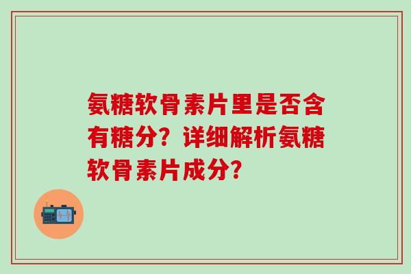 氨糖软骨素片里是否含有糖分？详细解析氨糖软骨素片成分？