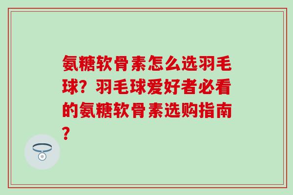 氨糖软骨素怎么选羽毛球？羽毛球爱好者必看的氨糖软骨素选购指南？