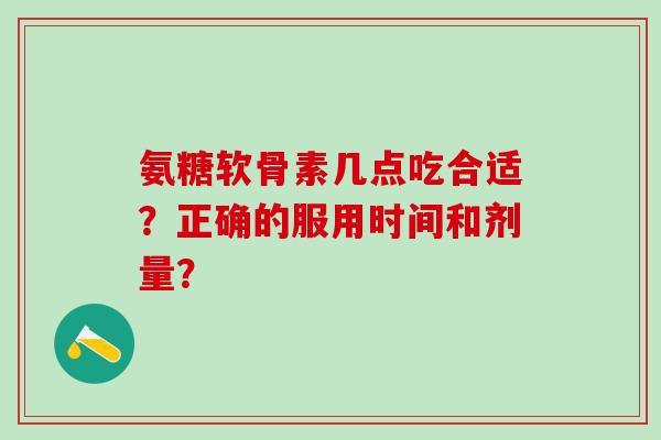 氨糖软骨素几点吃合适?正确的服用时间和剂量? 氨糖软骨素几点吃合适?正确的服用时间和剂量?