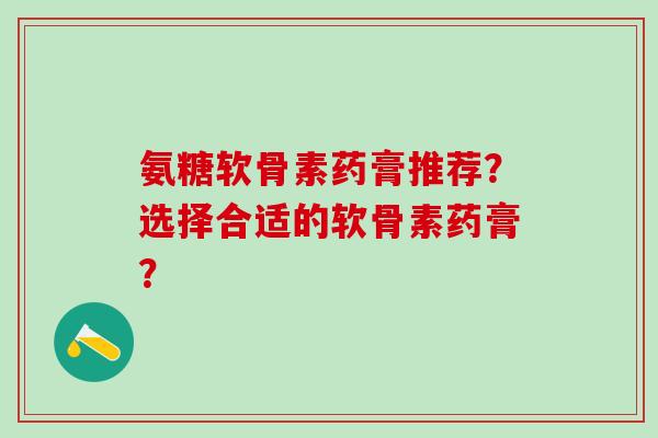 氨糖软骨素药膏推荐？选择合适的软骨素药膏？