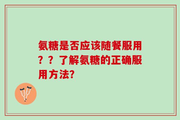 氨糖是否应该随餐服用？？了解氨糖的正确服用方法？